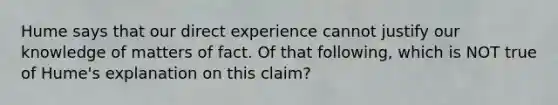 Hume says that our direct experience cannot justify our knowledge of matters of fact. Of that following, which is NOT true of Hume's explanation on this claim?