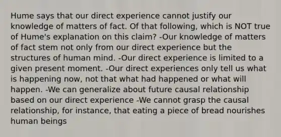 Hume says that our direct experience cannot justify our knowledge of matters of fact. Of that following, which is NOT true of Hume's explanation on this claim? -Our knowledge of matters of fact stem not only from our direct experience but the structures of human mind. -Our direct experience is limited to a given present moment. -Our direct experiences only tell us what is happening now, not that what had happened or what will happen. -We can generalize about future causal relationship based on our direct experience -We cannot grasp the causal relationship, for instance, that eating a piece of bread nourishes human beings