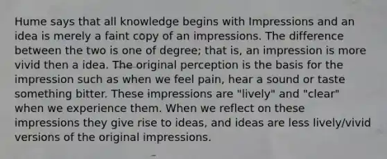 Hume says that all knowledge begins with Impressions and an idea is merely a faint copy of an impressions. The difference between the two is one of degree; that is, an impression is more vivid then a idea. The original perception is the basis for the impression such as when we feel pain, hear a sound or taste something bitter. These impressions are "lively" and "clear" when we experience them. When we reflect on these impressions they give rise to ideas, and ideas are less lively/vivid versions of the original impressions.