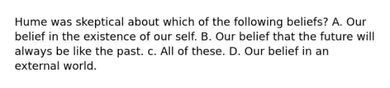 Hume was skeptical about which of the following beliefs? A. Our belief in the existence of our self. B. Our belief that the future will always be like the past. c. All of these. D. Our belief in an external world.