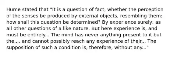 Hume stated that "It is a question of fact, whether the perception of the senses be produced by external objects, resembling them: how shall this question be determined? By experience surely; as all other questions of a like nature. But here experience is, and must be entirely... The mind has never anything present to it but the..., and cannot possibly reach any experience of their... The supposition of such a condition is, therefore, without any..."