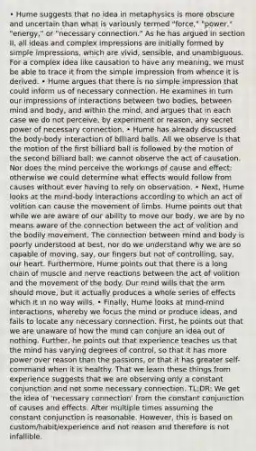 • Hume suggests that no idea in metaphysics is more obscure and uncertain than what is variously termed "force," "power," "energy," or "necessary connection." As he has argued in section II, all ideas and complex impressions are initially formed by simple impressions, which are vivid, sensible, and unambiguous. For a complex idea like causation to have any meaning, we must be able to trace it from the simple impression from whence it is derived. • Hume argues that there is no simple impression that could inform us of necessary connection. He examines in turn our impressions of interactions between two bodies, between mind and body, and within the mind, and argues that in each case we do not perceive, by experiment or reason, any secret power of necessary connection. • Hume has already discussed the body-body interaction of billiard balls. All we observe is that the motion of the first billiard ball is followed by the motion of the second billiard ball: we cannot observe the act of causation. Nor does the mind perceive the workings of cause and effect: otherwise we could determine what effects would follow from causes without ever having to rely on observation. • Next, Hume looks at the mind-body interactions according to which an act of volition can cause the movement of limbs. Hume points out that while we are aware of our ability to move our body, we are by no means aware of the connection between the act of volition and the bodily movement. The connection between mind and body is poorly understood at best, nor do we understand why we are so capable of moving, say, our fingers but not of controlling, say, our heart. Furthermore, Hume points out that there is a long chain of muscle and nerve reactions between the act of volition and the movement of the body. Our mind wills that the arm should move, but it actually produces a whole series of effects which it in no way wills. • Finally, Hume looks at mind-mind interactions, whereby we focus the mind or produce ideas, and fails to locate any necessary connection. First, he points out that we are unaware of how the mind can conjure an idea out of nothing. Further, he points out that experience teaches us that the mind has varying degrees of control, so that it has more power over reason than the passions, or that it has greater self-command when it is healthy. That we learn these things from experience suggests that we are observing only a constant conjunction and not some necessary connection. TL;DR: We get the idea of 'necessary connection' from the constant conjunction of causes and effects. After multiple times assuming the constant conjunction is reasonable. However, this is based on custom/habit/experience and not reason and therefore is not infallible.