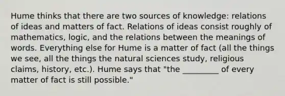 Hume thinks that there are two sources of knowledge: relations of ideas and matters of fact. Relations of ideas consist roughly of mathematics, logic, and the relations between the meanings of words. Everything else for Hume is a matter of fact (all the things we see, all the things the natural sciences study, religious claims, history, etc.). Hume says that "the _________ of every matter of fact is still possible."