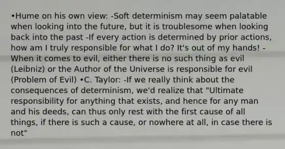 •Hume on his own view: -Soft determinism may seem palatable when looking into the future, but it is troublesome when looking back into the past -If every action is determined by prior actions, how am I truly responsible for what I do? It's out of my hands! -When it comes to evil, either there is no such thing as evil (Leibniz) or the Author of the Universe is responsible for evil (Problem of Evil) •C. Taylor: -If we really think about the consequences of determinism, we'd realize that "Ultimate responsibility for anything that exists, and hence for any man and his deeds, can thus only rest with the first cause of all things, if there is such a cause, or nowhere at all, in case there is not"