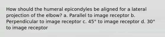 How should the humeral epicondyles be aligned for a lateral projection of the elbow? a. Parallel to image receptor b. Perpendicular to image receptor c. 45° to image receptor d. 30° to image receptor