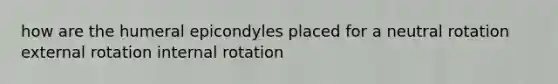 how are the humeral epicondyles placed for a neutral rotation external rotation internal rotation