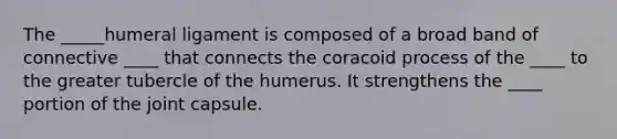 The _____humeral ligament is composed of a broad band of connective ____ that connects the coracoid process of the ____ to the greater tubercle of the humerus. It strengthens the ____ portion of the joint capsule.