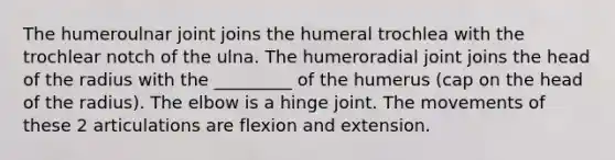 The humeroulnar joint joins the humeral trochlea with the trochlear notch of the ulna. The humeroradial joint joins the head of the radius with the _________ of the humerus (cap on the head of the radius). The elbow is a hinge joint. The movements of these 2 articulations are flexion and extension.