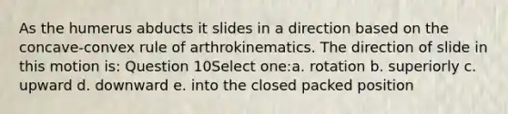 As the humerus abducts it slides in a direction based on the concave-convex rule of arthrokinematics. The direction of slide in this motion is: Question 10Select one:a. rotation b. superiorly c. upward d. downward e. into the closed packed position