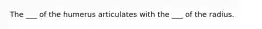 The ___ of the humerus articulates with the ___ of the radius.