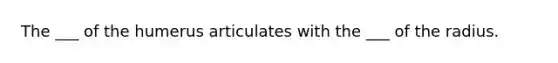 The ___ of the humerus articulates with the ___ of the radius.