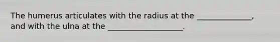 The humerus articulates with the radius at the ______________, and with the ulna at the ___________________.