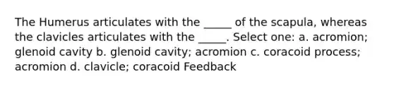 The Humerus articulates with the _____ of the scapula, whereas the clavicles articulates with the _____. Select one: a. acromion; glenoid cavity b. glenoid cavity; acromion c. coracoid process; acromion d. clavicle; coracoid Feedback