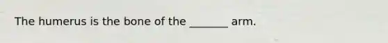 The humerus is the bone of the _______ arm.