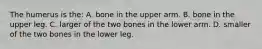 The humerus is the: A. bone in the upper arm. B. bone in the upper leg. C. larger of the two bones in the lower arm. D. smaller of the two bones in the lower leg.