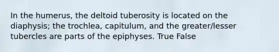 In the humerus, the deltoid tuberosity is located on the diaphysis; the trochlea, capitulum, and the greater/lesser tubercles are parts of the epiphyses. True False