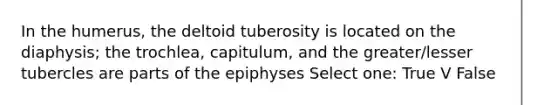 In the humerus, the deltoid tuberosity is located on the diaphysis; the trochlea, capitulum, and the greater/lesser tubercles are parts of the epiphyses Select one: True V False