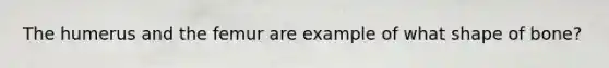 The humerus and the femur are example of what shape of bone?
