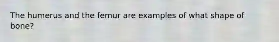 The humerus and the femur are examples of what shape of bone?