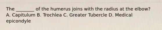 The ________ of the humerus joins with the radius at the elbow? A. Capitulum B. Trochlea C. Greater Tubercle D. Medical epicondyle