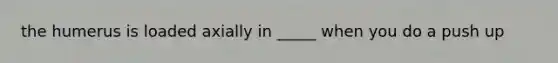the humerus is loaded axially in _____ when you do a push up