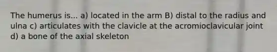 The humerus is... a) located in the arm B) distal to the radius and ulna c) articulates with the clavicle at the acromioclavicular joint d) a bone of the axial skeleton