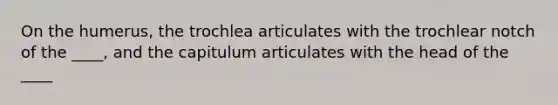 On the humerus, the trochlea articulates with the trochlear notch of the ____, and the capitulum articulates with the head of the ____