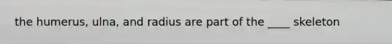 the humerus, ulna, and radius are part of the ____ skeleton