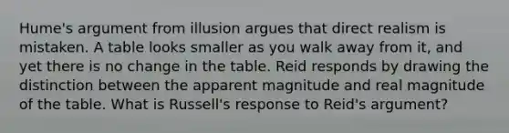 Hume's argument from illusion argues that direct realism is mistaken. A table looks smaller as you walk away from it, and yet there is no change in the table. Reid responds by drawing the distinction between the apparent magnitude and real magnitude of the table. What is Russell's response to Reid's argument?