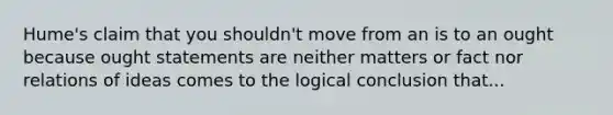 Hume's claim that you shouldn't move from an is to an ought because ought statements are neither matters or fact nor relations of ideas comes to the logical conclusion that...