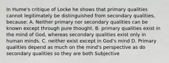 In Hume's critique of Locke he shows that primary qualities cannot legitimately be distinguished from secondary qualities, because: A. Neither primary nor secondary qualities can be known except through pure thought. B. primary qualities exist in the mind of God, whereas secondary qualities exist only in human minds. C. neither exist except in God's mind D. Primary qualities depend as much on the mind's perspective as do secondary qualities so they are both Subjective