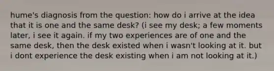 hume's diagnosis from the question: how do i arrive at the idea that it is one and the same desk? (i see my desk; a few moments later, i see it again. if my two experiences are of one and the same desk, then the desk existed when i wasn't looking at it. but i dont experience the desk existing when i am not looking at it.)