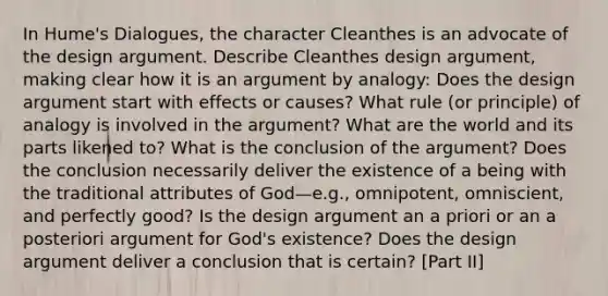 In Hume's Dialogues, the character Cleanthes is an advocate of the design argument. Describe Cleanthes design argument, making clear how it is an argument by analogy: Does the design argument start with effects or causes? What rule (or principle) of analogy is involved in the argument? What are the world and its parts likened to? What is the conclusion of the argument? Does the conclusion necessarily deliver the existence of a being with the traditional attributes of God—e.g., omnipotent, omniscient, and perfectly good? Is the design argument an a priori or an a posteriori argument for God's existence? Does the design argument deliver a conclusion that is certain? [Part II]