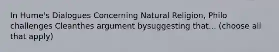 In Hume's Dialogues Concerning Natural Religion, Philo challenges Cleanthes argument bysuggesting that... (choose all that apply)