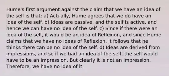 Hume's first argument against the claim that we have an idea of the self is that: a) Actually, Hume agrees that we do have an idea of the self. b) Ideas are passive, and the self is active, and hence we can have no idea of the self. c) Since if there were an idea of the self, it would be an idea of Reflexion, and since Hume claims that we have no ideas of Reflexion, it follows that he thinks there can be no idea of the self. d) Ideas are derived from impressions, and so if we had an idea of the self, the self would have to be an impression. But clearly it is not an impression. Therefore, we have no idea of it.