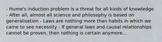 - Hume's induction problem is a threat for all kinds of knowledge - After all, almost all science and philosophy is based on generalisation - Laws are nothing more than habits in which we came to see necessity - If general laws and causal relationships cannot be proven, then nothing is certain anymore...