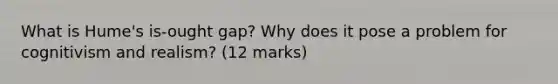 What is Hume's is-ought gap? Why does it pose a problem for cognitivism and realism? (12 marks)