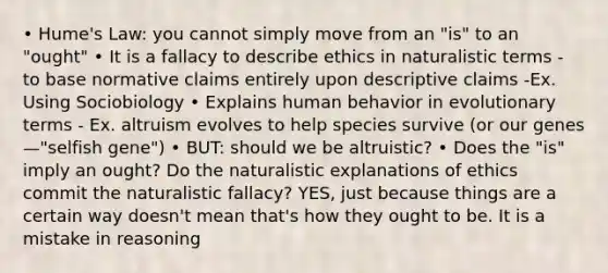 • Hume's Law: you cannot simply move from an "is" to an "ought" • It is a fallacy to describe ethics in naturalistic terms - to base normative claims entirely upon descriptive claims -Ex. Using Sociobiology • Explains human behavior in evolutionary terms - Ex. altruism evolves to help species survive (or our genes—"selfish gene") • BUT: should we be altruistic? • Does the "is" imply an ought? Do the naturalistic explanations of ethics commit the naturalistic fallacy? YES, just because things are a certain way doesn't mean that's how they ought to be. It is a mistake in reasoning