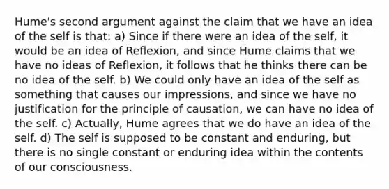 Hume's second argument against the claim that we have an idea of the self is that: a) Since if there were an idea of the self, it would be an idea of Reflexion, and since Hume claims that we have no ideas of Reflexion, it follows that he thinks there can be no idea of the self. b) We could only have an idea of the self as something that causes our impressions, and since we have no justification for the principle of causation, we can have no idea of the self. c) Actually, Hume agrees that we do have an idea of the self. d) The self is supposed to be constant and enduring, but there is no single constant or enduring idea within the contents of our consciousness.