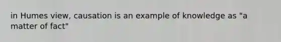 in Humes view, causation is an example of knowledge as "a matter of fact"