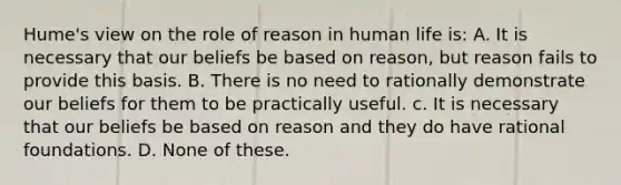 Hume's view on the role of reason in human life is: A. It is necessary that our beliefs be based on reason, but reason fails to provide this basis. B. There is no need to rationally demonstrate our beliefs for them to be practically useful. c. It is necessary that our beliefs be based on reason and they do have rational foundations. D. None of these.