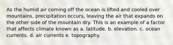 As the humid air coming off the ocean is lifted and cooled over mountains, precipitation occurs, leaving the air that expands on the other side of the mountain dry. This is an example of a factor that affects climate known as a. latitude. b. elevation. c. ocean currents. d. air currents e. topography.