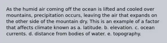 As the humid air coming off the ocean is lifted and cooled over mountains, precipitation occurs, leaving the air that expands on the other side of the mountain dry. This is an example of a factor that affects climate known as a. latitude. b. elevation. c. ocean currents. d. distance from bodies of water. e. topography.