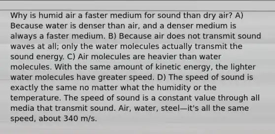 Why is humid air a faster medium for sound than dry air? A) Because water is denser than air, and a denser medium is always a faster medium. B) Because air does not transmit sound waves at all; only the water molecules actually transmit the sound energy. C) Air molecules are heavier than water molecules. With the same amount of kinetic energy, the lighter water molecules have greater speed. D) The speed of sound is exactly the same no matter what the humidity or the temperature. The speed of sound is a constant value through all media that transmit sound. Air, water, steel—it's all the same speed, about 340 m/s.