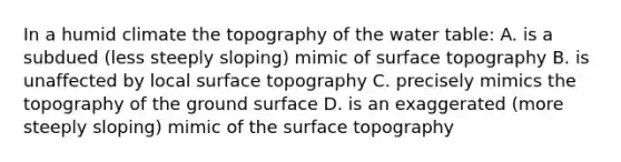 In a humid climate the topography of <a href='https://www.questionai.com/knowledge/kra6qgcwqy-the-water-table' class='anchor-knowledge'>the water table</a>: A. is a subdued (less steeply sloping) mimic of surface topography B. is unaffected by local surface topography C. precisely mimics the topography of the ground surface D. is an exaggerated (more steeply sloping) mimic of the surface topography