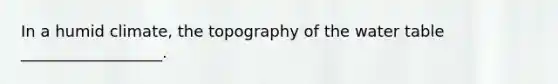 In a humid climate, the topography of the water table __________________.