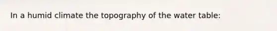 In a humid climate the topography of <a href='https://www.questionai.com/knowledge/kra6qgcwqy-the-water-table' class='anchor-knowledge'>the water table</a>: