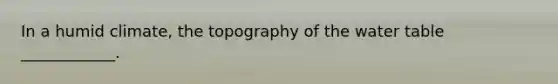 In a humid climate, the topography of the water table ____________.
