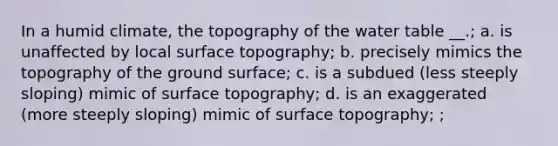 In a humid climate, the topography of the water table __.; a. is unaffected by local surface topography; b. precisely mimics the topography of the ground surface; c. is a subdued (less steeply sloping) mimic of surface topography; d. is an exaggerated (more steeply sloping) mimic of surface topography; ;