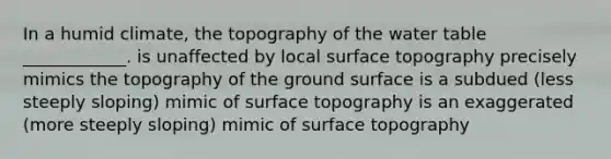 In a humid climate, the topography of <a href='https://www.questionai.com/knowledge/kra6qgcwqy-the-water-table' class='anchor-knowledge'>the water table</a> ____________. is unaffected by local surface topography precisely mimics the topography of the ground surface is a subdued (less steeply sloping) mimic of surface topography is an exaggerated (more steeply sloping) mimic of surface topography